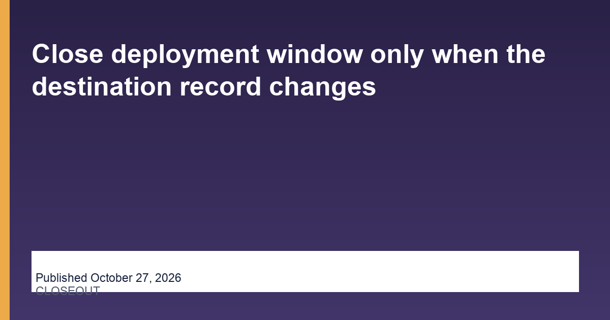 Close deployment window only when the destination record changes